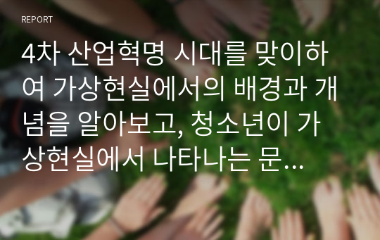 4차 산업혁명 시대를 맞이하여 가상현실에서의 배경과 개념을 알아보고, 청소년이 가상현실에서 나타나는 문제점과 대처방안