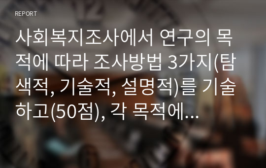 사회복지조사에서 연구의 목적에 따라 조사방법 3가지(탐색적, 기술적, 설명적)를 기술하고(50점), 각 목적에 맞게 본인이 관심