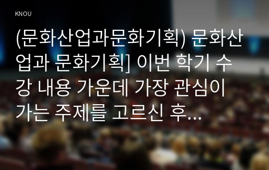 (문화산업과문화기획) 문화산업과 문화기획] 이번 학기 수강 내용 가운데 가장 관심이 가는 주제를 고르신 후 다음의 내용