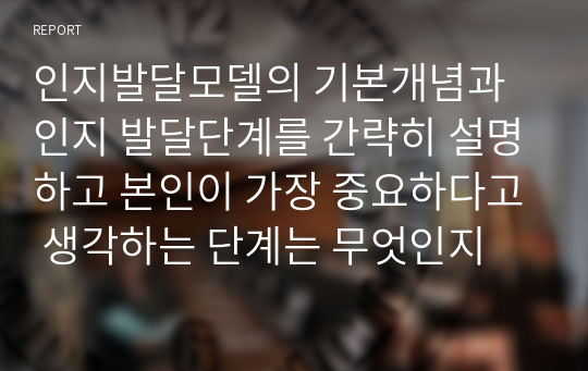 인지발달모델의 기본개념과 인지 발달단계를 간략히 설명하고 본인이 가장 중요하다고 생각하는 단계는 무엇인지