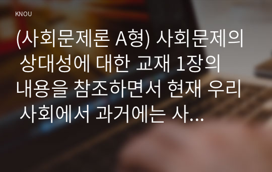 (사회문제론 A형) 사회문제의 상대성에 대한 교재 1장의 내용을 참조하면서 현재 우리 사회에서 과거에는 사회문제로 인식되지 않다가