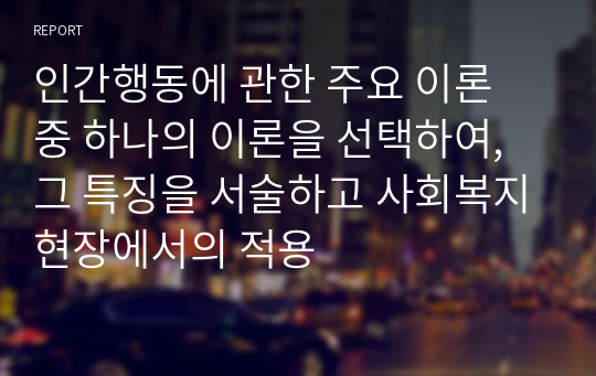 인간행동에 관한 주요 이론 중 하나의 이론을 선택하여, 그 특징을 서술하고 사회복지현장에서의 적용