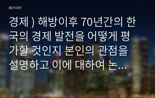 경제 ) 해방이후 70년간의 한국의 경제 발전을 어떻게 평가할 것인지 본인의 관점을 설명하고 이에 대하여 논하라