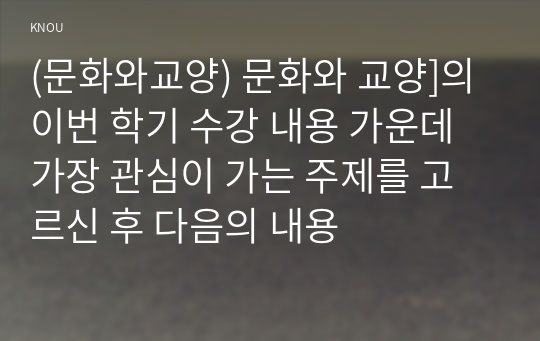 (문화와교양) 문화와 교양]의 이번 학기 수강 내용 가운데 가장 관심이 가는 주제를 고르신 후 다음의 내용