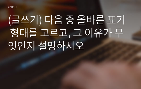 (글쓰기) 다음 중 올바른 표기 형태를 고르고, 그 이유가 무엇인지 설명하시오