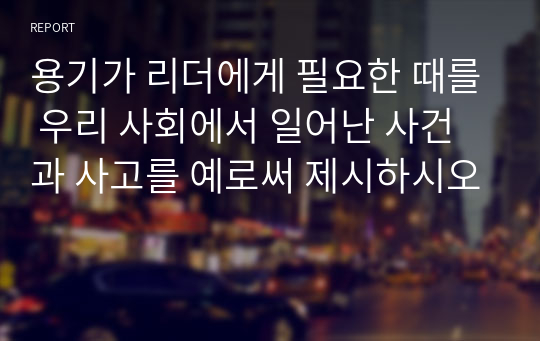 용기가 리더에게 필요한 때를 우리 사회에서 일어난 사건과 사고를 예로써 제시하시오