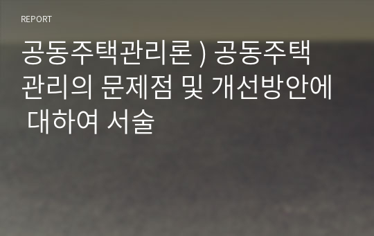 공동주택관리론 ) 공동주택 관리의 문제점 및 개선방안에 대하여 서술