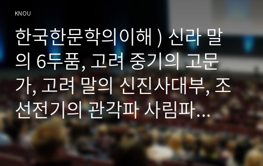 한국한문학의이해 ) 신라 말의 6두품, 고려 중기의 고문가, 고려 말의 신진사대부, 조선전기의 관각파 사림파 방외인 등 나말여초부터 여말선초까지, 각 시대별로 문단을 주도한 문인과 그 주요 한문산문 작품을 정리