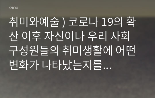 취미와예술 ) 코로나 19의 확산 이후 자신이나 우리 사회 구성원들의 취미생활 어떤 변화가 나타났는지를 분석해 보고, 앞으로 코로나 19가 빨리 종식되지 않을 경우 어떤 취미활동이 각광을 받게 될지 전망해보시오.