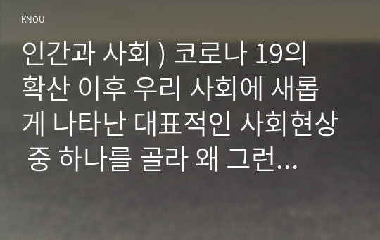 인간과 사회 ) 코로나 19의 확산 이후 우리 사회에 새롭게 나타난 대표적인 사회현상 중 하나를 골라 왜 그런 현상이 나타났으며 앞으로 어떻게 변화해 갈지 분석해 보시오.