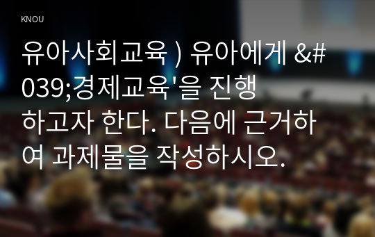 유아사회교육 ) 유아에게 &#039;경제교육&#039;을 진행하고자 한다. 다음에 근거하여 과제물을 작성하시오.