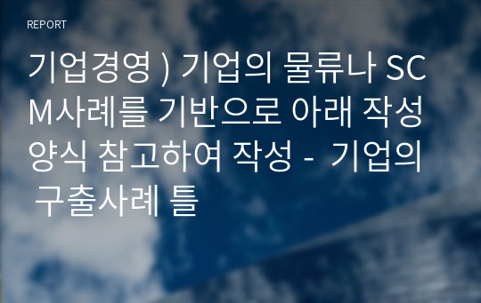 기업경영 ) 기업의 물류나 SCM사례를 기반으로 아래 작성양식 참고하여 작성 -  기업의 구출사례 틀