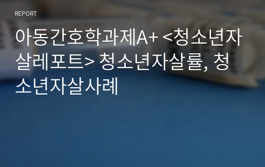 아동간호학과제A+ &lt;청소년자살레포트&gt; 청소년자살률, 청소년자살사례