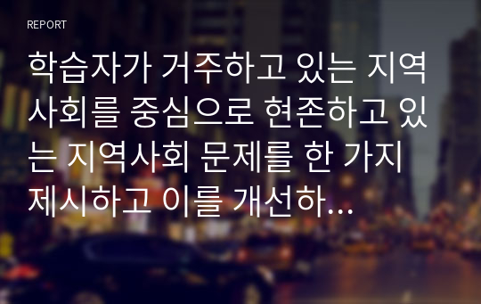 학습자가 거주하고 있는 지역사회를 중심으로 현존하고 있는 지역사회 문제를 한 가지 제시하고 이를 개선하기 위한