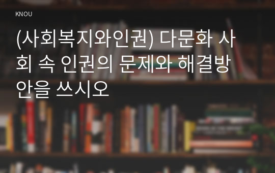 (사회복지와인권) 다문화 사회 속 인권의 문제와 해결방안을 쓰시오