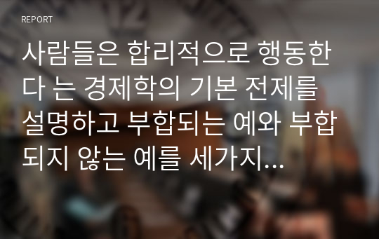 사람들은 합리적으로 행동한다 는 경제학의 기본 전제를 설명하고 부합되는 예와 부합되지 않는 예를 세가지이상씩