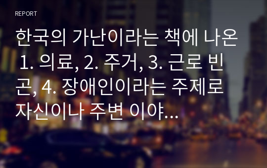 한국의 가난이라는 책에 나온 1. 의료, 2. 주거, 3. 근로 빈곤, 4. 장애인이라는 주제로 자신이나 주변 이야기에서