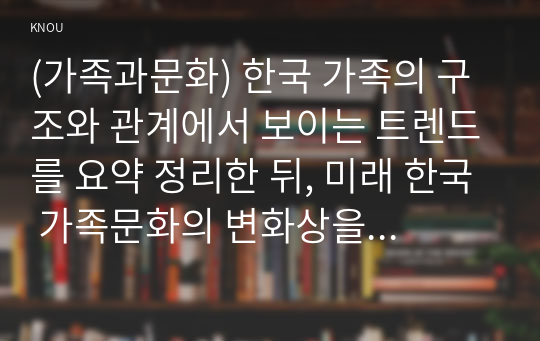 (가족과문화) 한국 가족의 구조와 관계에서 보이는 트렌드를 요약 정리한 뒤, 미래 한국 가족문화의 변화상을 서술