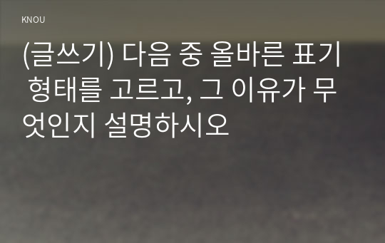 (글쓰기) 다음 중 올바른 표기 형태를 고르고, 그 이유가 무엇인지 설명하시오