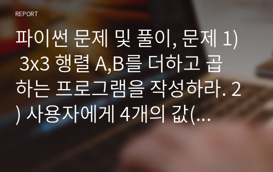 파이썬 문제 및 풀이, 문제 1) 3x3 행렬 A,B를 더하고 곱하는 프로그램을 작성하라. 2) 사용자에게 4개의 값(두 자리수 포함)을 입력 받아서 가장 큰 정수값을 만드는 프로그램을 작성하라. 단, 리스트를 사용해야함.