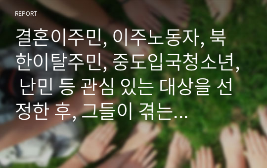 결혼이주민, 이주노동자, 북한이탈주민, 중도입국청소년, 난민 등 관심 있는 대상을 선정한 후, 그들이 겪는 사회문제나 욕구를 파악하여 사회복지 실천적ㆍ정책적 해결방안을 제시하시오