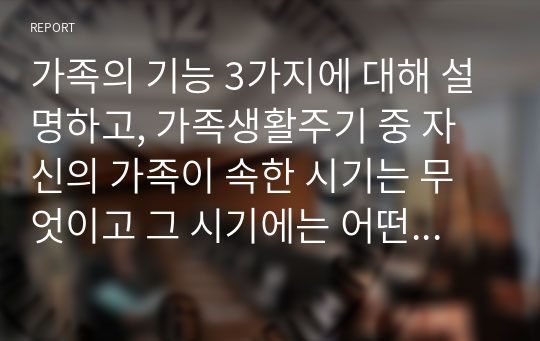 가족의 기능 3가지에 대해 설명하고, 가족생활주기 중 자신의 가족이 속한 시기는 무엇이고 그 시기에는 어떤 준비를