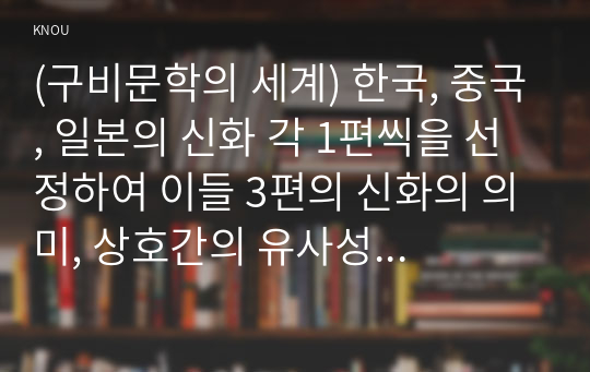 (구비문학의 세계) 한국, 중국, 일본의 신화 각 1편씩을 선정하여 이들 3편의 신화의 의미, 상호간의 유사성과 차이점에 관하여 서술