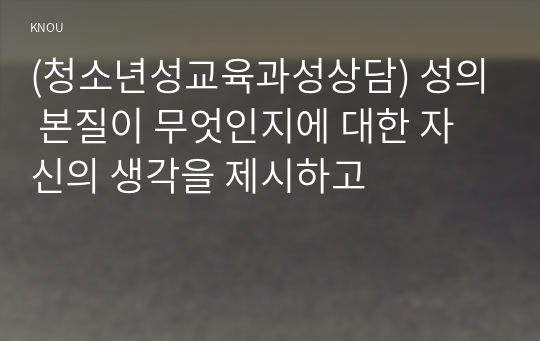 (청소년성교육과성상담) 성의 본질이 무엇인지에 대한 자신의 생각을 제시하고