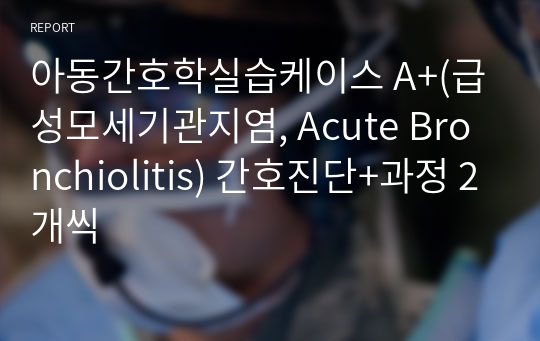 아동간호학실습케이스 A+(급성모세기관지염, Acute Bronchiolitis) 간호진단+과정 2개씩