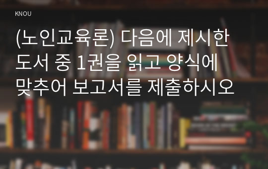 (노인교육론) 다음에 제시한 도서 중 1권을 읽고 양식에 맞추어 보고서를 제출하시오