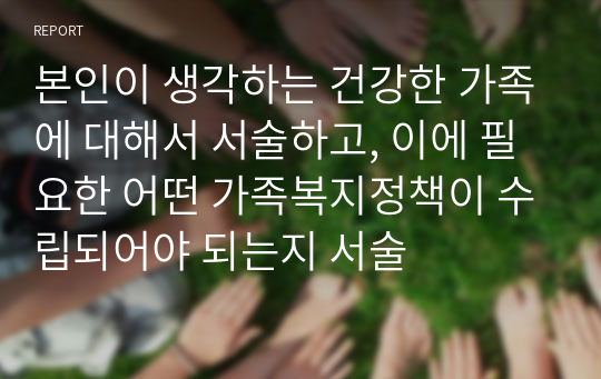 본인이 생각하는 건강한 가족에 대해서 서술하고, 이에 필요한 어떤 가족복지정책이 수립되어야 되는지 서술