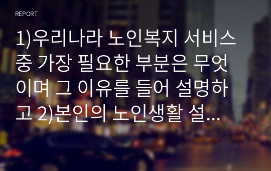 1)우리나라 노인복지 서비스 중 가장 필요한 부분은 무엇이며 그 이유를 들어 설명하고 2)본인의 노인생활 설계를