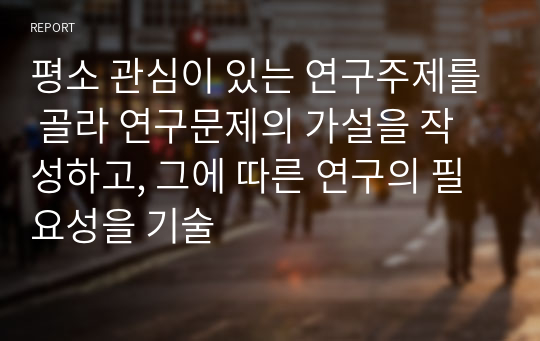 평소 관심이 있는 연구주제를 골라 연구문제의 가설을 작성하고, 그에 따른 연구의 필요성을 기술