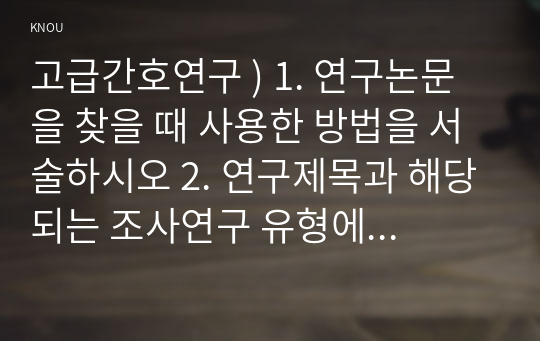 고급간호연구 ) 1. 연구논문을 찾을 때 사용한 방법을 서술하시오 2. 연구제목과 해당되는 조사연구 유형에 대해 서술하시오 3. 연구 대상자에 대해 서술하시오 4. 연구 설계에 대해 설명하시오