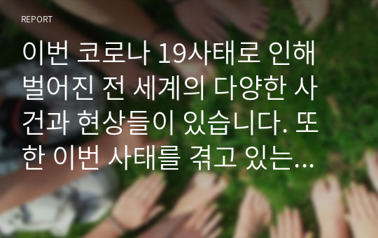 이번 코로나 19사태로 인해 벌어진 전 세계의 다양한 사건과 현상들이 있습니다. 또한 이번 사태를 겪고 있는 사람들의 다양한 시점과 발언들이 있습니다. 그 중 가장 나의 관심을 끌었던, 끌고 있는 것은 무엇이며 왜 그런지에 대한 이유를 본인의 관점에서 에세이 형식으로 제출해 주세요.