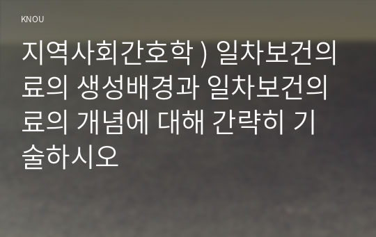 지역사회간호학 ) 일차보건의료의 생성배경과 일차보건의료의 개념에 대해 간략히 기술하시오