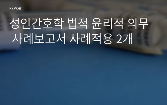 성인간호학 법적 윤리적 의무 사례보고서 사례적용 2개