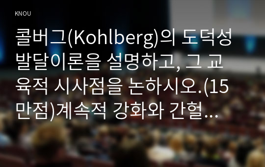 콜버그(Kohlberg)의 도덕성 발달이론을 설명하고, 그 교육적 시사점을 논하시오.(15만점)계속적 강화와 간헐적 강화의 유용성을 들고, 네 가지 강화계획(reinforcement schedule)에 대해 실생활의 예를 제시하며 설명하시오.