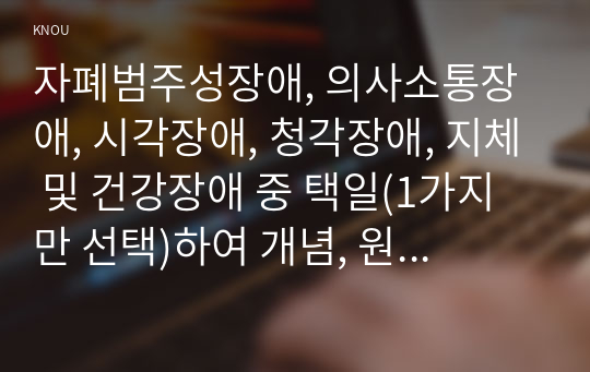 자폐범주성장애, 의사소통장애, 시각장애, 청각장애, 지체 및 건강장애 중 택일(1가지만 선택)하여 개념, 원인, 특성, 판별 및 평가 방법, 교육 방안을 논의하시오.(30점).