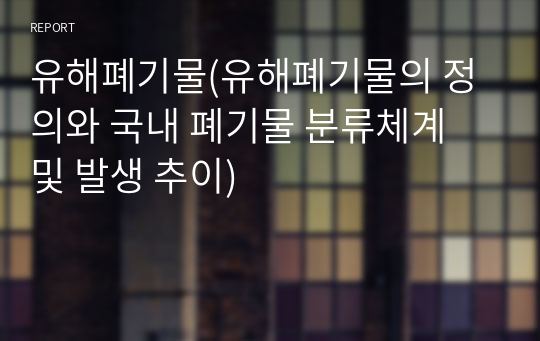 유해폐기물(유해폐기물의 정의와 국내 폐기물 분류체계 및 발생 추이)