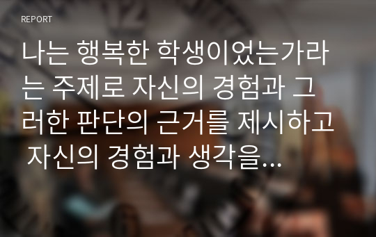 나는 행복한 학생이었는가라는 주제로 자신의 경험과 그러한 판단의 근거를 제시하고 자신의 경험과 생각을 중심으로 논술하시오.