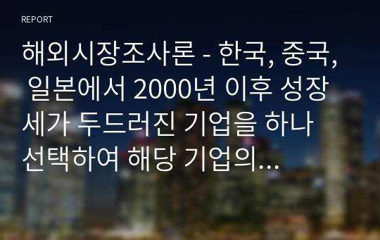 해외시장조사론 - 한국, 중국, 일본에서 2000년 이후 성장세가 두드러진 기업을 하나 선택하여 해당 기업의 경쟁력의 원천은 무엇인지 설명하시오.