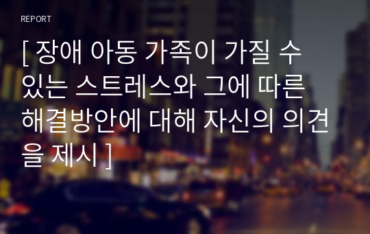 [ 장애 아동 가족이 가질 수 있는 스트레스와 그에 따른 해결방안에 대해 자신의 의견을 제시 ]