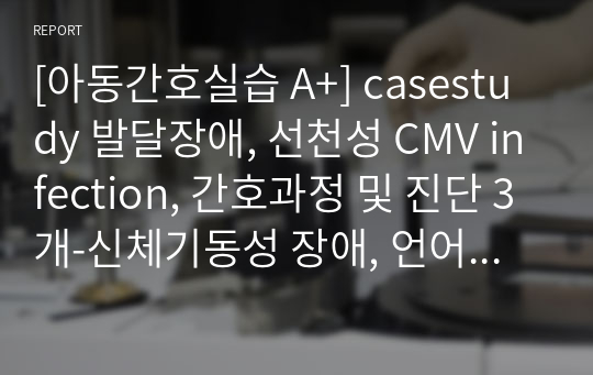 [아동간호실습 A+] casestudy 발달장애, 선천성 CMV infection, 간호과정 및 진단 3개-신체기동성 장애, 언어적 의사소통 장애, 자가간호결핍