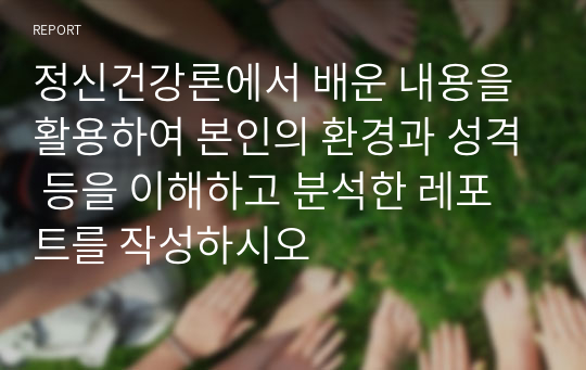 정신건강론에서 배운 내용을 활용하여 본인의 환경과 성격 등을 이해하고 분석한 레포트를 작성하시오