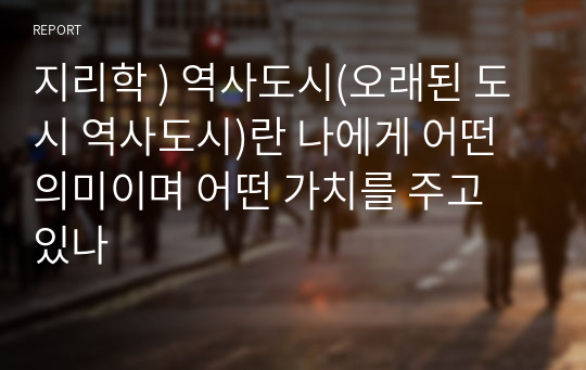 지리학 ) 역사도시(오래된 도시 역사도시)란 나에게 어떤 의미이며 어떤 가치를 주고 있나