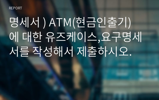 명세서 ) ATM(현금인출기) 에 대한 유즈케이스,요구명세서를 작성해서 제출하시오.