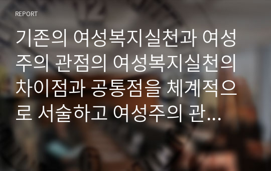 기존의 여성복지실천과 여성주의 관점의 여성복지실천의 차이점과 공통점을 체계적으로 서술하고 여성주의 관점 여성복지론의 필요성에 대하여 자신의 생각을 서술하시오.