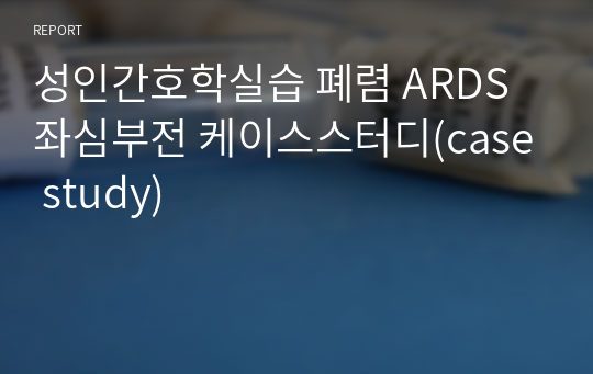 성인간호학실습 폐렴 ARDS 좌심부전 케이스스터디(case study)