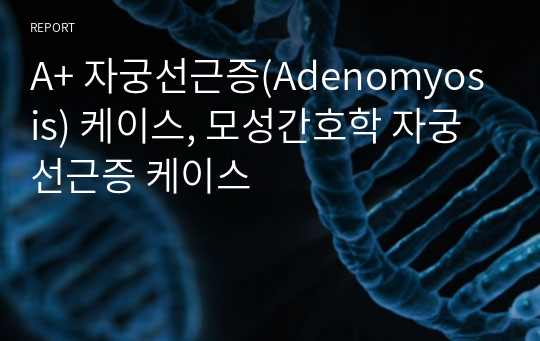 A+ 자궁선근증(Adenomyosis) 케이스, 모성간호학 자궁선근증 케이스